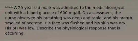 **** A 25-year-old male was admitted to the medical/surgical unit with a blood glucose of 600 mg/dl. On assessment, the nurse observed his breathing was deep and rapid, and his breath smelled of acetone. His face was flushed and his skin was dry. His pH was low. Describe the physiological response that is occurring.