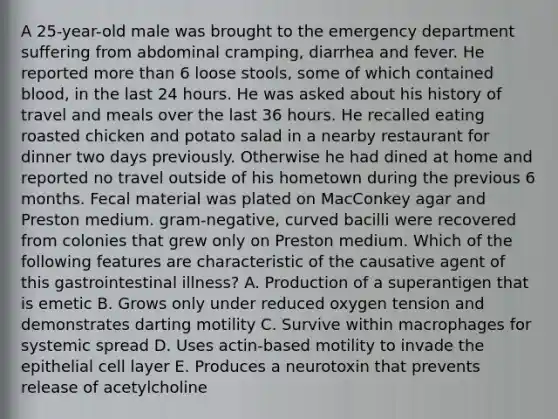 A 25-year-old male was brought to the emergency department suffering from abdominal cramping, diarrhea and fever. He reported more than 6 loose stools, some of which contained blood, in the last 24 hours. He was asked about his history of travel and meals over the last 36 hours. He recalled eating roasted chicken and potato salad in a nearby restaurant for dinner two days previously. Otherwise he had dined at home and reported no travel outside of his hometown during the previous 6 months. Fecal material was plated on MacConkey agar and Preston medium. gram-negative, curved bacilli were recovered from colonies that grew only on Preston medium. Which of the following features are characteristic of the causative agent of this gastrointestinal illness? A. Production of a superantigen that is emetic B. Grows only under reduced oxygen tension and demonstrates darting motility C. Survive within macrophages for systemic spread D. Uses actin-based motility to invade the epithelial cell layer E. Produces a neurotoxin that prevents release of acetylcholine