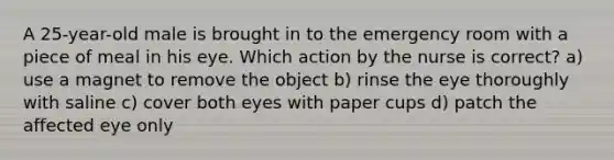 A 25-year-old male is brought in to the emergency room with a piece of meal in his eye. Which action by the nurse is correct? a) use a magnet to remove the object b) rinse the eye thoroughly with saline c) cover both eyes with paper cups d) patch the affected eye only