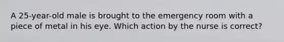A 25-year-old male is brought to the emergency room with a piece of metal in his eye. Which action by the nurse is correct?