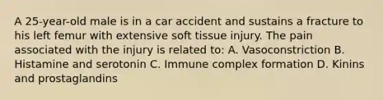 A 25-year-old male is in a car accident and sustains a fracture to his left femur with extensive soft tissue injury. The pain associated with the injury is related to: A. Vasoconstriction B. Histamine and serotonin C. Immune complex formation D. Kinins and prostaglandins