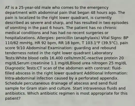 AT is a 25-year-old male who comes to the emergency department with abdominal pain that began 48 hours ago. The pain is localized to the right lower quadrant, is currently described as severe and sharp, and has resulted in two episodes of vomiting in the past 6 hours. The patient has no chronic medical conditions and has had no recent surgeries or hospitalizations. Allergies: penicillin (anaphylaxis) Vital Signs: BP 110/62 mmHg, HR 92 bpm, RR 18 bpm, T 103.1°F (39.5°C), pain score 9/10 Abdominal Examination: guarding and rebound tenderness noted in the right lower quadrant Laboratory Tests:White blood cells 16,400 cells/mm3C-reactive protein 20 mg/dLSerum creatinine 1.1 mg/dLBlood urea nitrogen 25 mg/dL Diagnostic Tests:CT scan of the abdomen with contrast: fluid-filled abscess in the right lower quadrant Additional Information: Intra-abdominal infection caused by a perforated appendix. Schedule percutaneous drainage of abscess and send fluid sample for Gram stain and culture. Start intravenous fluids and antibiotics. Which antibiotic regimen is most appropriate for this patient?