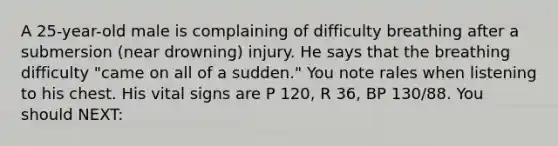 A​ 25-year-old male is complaining of difficulty breathing after a submersion​ (near drowning) injury. He says that the breathing difficulty​ "came on all of a​ sudden." You note rales when listening to his chest. His vital signs are P​ 120, R​ 36, BP​ 130/88. You should​ NEXT: