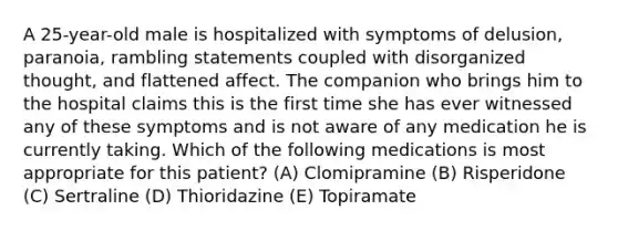 A 25-year-old male is hospitalized with symptoms of delusion, paranoia, rambling statements coupled with disorganized thought, and flattened affect. The companion who brings him to the hospital claims this is the first time she has ever witnessed any of these symptoms and is not aware of any medication he is currently taking. Which of the following medications is most appropriate for this patient? (A) Clomipramine (B) Risperidone (C) Sertraline (D) Thioridazine (E) Topiramate