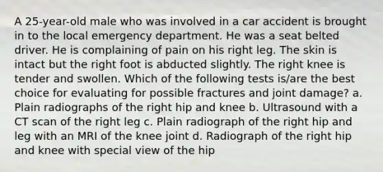 A 25-year-old male who was involved in a car accident is brought in to the local emergency department. He was a seat belted driver. He is complaining of pain on his right leg. The skin is intact but the right foot is abducted slightly. The right knee is tender and swollen. Which of the following tests is/are the best choice for evaluating for possible fractures and joint damage? a. Plain radiographs of the right hip and knee b. Ultrasound with a CT scan of the right leg c. Plain radiograph of the right hip and leg with an MRI of the knee joint d. Radiograph of the right hip and knee with special view of the hip