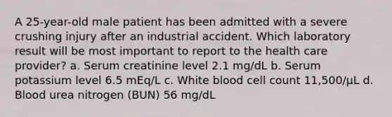 A 25-year-old male patient has been admitted with a severe crushing injury after an industrial accident. Which laboratory result will be most important to report to the health care provider? a. Serum creatinine level 2.1 mg/dL b. Serum potassium level 6.5 mEq/L c. White blood cell count 11,500/µL d. Blood urea nitrogen (BUN) 56 mg/dL