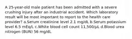 A 25-year-old male patient has been admitted with a severe crushing injury after an industrial accident. Which laboratory result will be most important to report to the health care provider? a.Serum creatinine level 2.1 mg/dL b.Serum potassium level 6.5 mEq/L c.White blood cell count 11,500/µL d.Blood urea nitrogen (BUN) 56 mg/dL