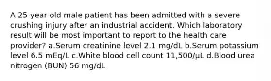 A 25-year-old male patient has been admitted with a severe crushing injury after an industrial accident. Which laboratory result will be most important to report to the health care provider? a.Serum creatinine level 2.1 mg/dL b.Serum potassium level 6.5 mEq/L c.White blood cell count 11,500/µL d.Blood urea nitrogen (BUN) 56 mg/dL