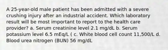 A 25-year-old male patient has been admitted with a severe crushing injury after an industrial accident. Which laboratory result will be most important to report to the health care provider? a. Serum creatinine level 2.1 mg/dL b. Serum potassium level 6.5 mEq/L ( c. White blood cell count 11,500/L d. Blood urea nitrogen (BUN) 56 mg/dL