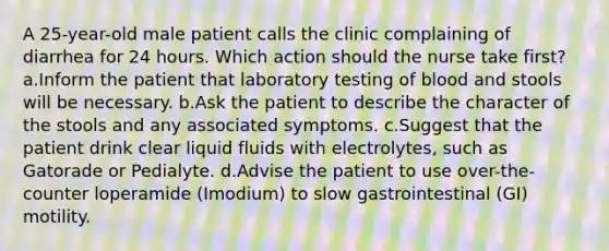 A 25-year-old male patient calls the clinic complaining of diarrhea for 24 hours. Which action should the nurse take first? a.Inform the patient that laboratory testing of blood and stools will be necessary. b.Ask the patient to describe the character of the stools and any associated symptoms. c.Suggest that the patient drink clear liquid fluids with electrolytes, such as Gatorade or Pedialyte. d.Advise the patient to use over-the-counter loperamide (Imodium) to slow gastrointestinal (GI) motility.