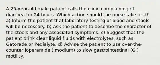 A 25-year-old male patient calls the clinic complaining of diarrhea for 24 hours. Which action should the nurse take first? a) Inform the patient that laboratory testing of blood and stools will be necessary. b) Ask the patient to describe the character of the stools and any associated symptoms. c) Suggest that the patient drink clear liquid fluids with electrolytes, such as Gatorade or Pedialyte. d) Advise the patient to use over-the-counter loperamide (Imodium) to slow gastrointestinal (GI) motility.