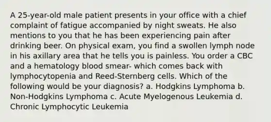 A 25-year-old male patient presents in your office with a chief complaint of fatigue accompanied by night sweats. He also mentions to you that he has been experiencing pain after drinking beer. On physical exam, you find a swollen lymph node in his axillary area that he tells you is painless. You order a CBC and a hematology blood smear- which comes back with lymphocytopenia and Reed-Sternberg cells. Which of the following would be your diagnosis? a. Hodgkins Lymphoma b. Non-Hodgkins Lymphoma c. Acute Myelogenous Leukemia d. Chronic Lymphocytic Leukemia