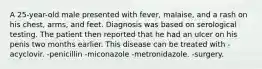 A 25-year-old male presented with fever, malaise, and a rash on his chest, arms, and feet. Diagnosis was based on serological testing. The patient then reported that he had an ulcer on his penis two months earlier. This disease can be treated with -acyclovir. -penicillin -miconazole -metronidazole. -surgery.