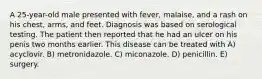 A 25-year-old male presented with fever, malaise, and a rash on his chest, arms, and feet. Diagnosis was based on serological testing. The patient then reported that he had an ulcer on his penis two months earlier. This disease can be treated with A) acyclovir. B) metronidazole. C) miconazole. D) penicillin. E) surgery.