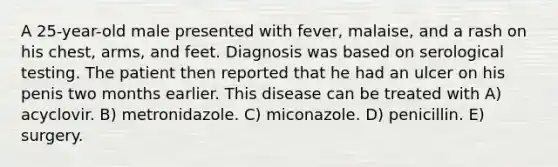 A 25-year-old male presented with fever, malaise, and a rash on his chest, arms, and feet. Diagnosis was based on serological testing. The patient then reported that he had an ulcer on his penis two months earlier. This disease can be treated with A) acyclovir. B) metronidazole. C) miconazole. D) penicillin. E) surgery.