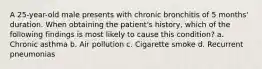 A 25-year-old male presents with chronic bronchitis of 5 months' duration. When obtaining the patient's history, which of the following findings is most likely to cause this condition? a. Chronic asthma b. Air pollution c. Cigarette smoke d. Recurrent pneumonias