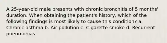 A 25-year-old male presents with chronic bronchitis of 5 months' duration. When obtaining the patient's history, which of the following findings is most likely to cause this condition? a. Chronic asthma b. Air pollution c. Cigarette smoke d. Recurrent pneumonias