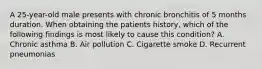 A 25-year-old male presents with chronic bronchitis of 5 months duration. When obtaining the patients history, which of the following findings is most likely to cause this condition? A. Chronic asthma B. Air pollution C. Cigarette smoke D. Recurrent pneumonias