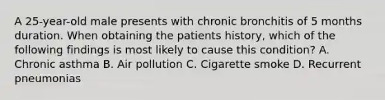 A 25-year-old male presents with chronic bronchitis of 5 months duration. When obtaining the patients history, which of the following findings is most likely to cause this condition? A. Chronic asthma B. Air pollution C. Cigarette smoke D. Recurrent pneumonias