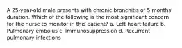 A 25-year-old male presents with chronic bronchitis of 5 months' duration. Which of the following is the most significant concern for the nurse to monitor in this patient? a. Left heart failure b. Pulmonary embolus c. Immunosuppression d. Recurrent pulmonary infections