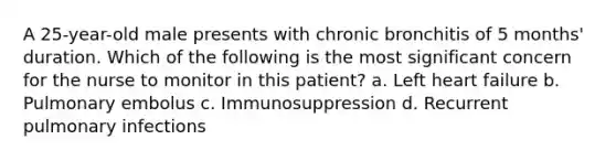 A 25-year-old male presents with chronic bronchitis of 5 months' duration. Which of the following is the most significant concern for the nurse to monitor in this patient? a. Left heart failure b. Pulmonary embolus c. Immunosuppression d. Recurrent pulmonary infections