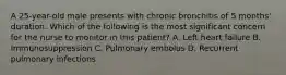 A 25-year-old male presents with chronic bronchitis of 5 months' duration. Which of the following is the most significant concern for the nurse to monitor in this patient? A. Left heart failure B. Immunosuppression C. Pulmonary embolus D. Recurrent pulmonary infections