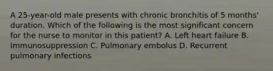 A 25-year-old male presents with chronic bronchitis of 5 months' duration. Which of the following is the most significant concern for the nurse to monitor in this patient? A. Left heart failure B. Immunosuppression C. Pulmonary embolus D. Recurrent pulmonary infections