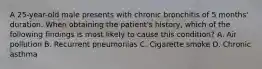 A 25-year-old male presents with chronic bronchitis of 5 months' duration. When obtaining the patient's history, which of the following findings is most likely to cause this condition? A. Air pollution B. Recurrent pneumonias C. Cigarette smoke D. Chronic asthma