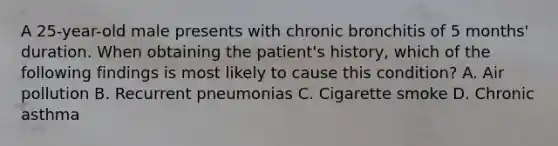 A 25-year-old male presents with chronic bronchitis of 5 months' duration. When obtaining the patient's history, which of the following findings is most likely to cause this condition? A. Air pollution B. Recurrent pneumonias C. Cigarette smoke D. Chronic asthma