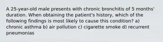 A 25-year-old male presents with chronic bronchitis of 5 months' duration. When obtaining the patient's history, which of the following findings is most likely to cause this condition? a) chronic asthma b) air pollution c) cigarette smoke d) recurrent pneumonias