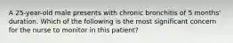 A 25-year-old male presents with chronic bronchitis of 5 months' duration. Which of the following is the most significant concern for the nurse to monitor in this patient?