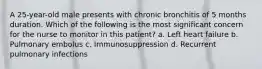 A 25-year-old male presents with chronic bronchitis of 5 months duration. Which of the following is the most significant concern for the nurse to monitor in this patient? a. Left heart failure b. Pulmonary embolus c. Immunosuppression d. Recurrent pulmonary infections