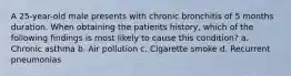 A 25-year-old male presents with chronic bronchitis of 5 months duration. When obtaining the patients history, which of the following findings is most likely to cause this condition? a. Chronic asthma b. Air pollution c. Cigarette smoke d. Recurrent pneumonias