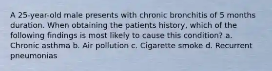 A 25-year-old male presents with chronic bronchitis of 5 months duration. When obtaining the patients history, which of the following findings is most likely to cause this condition? a. Chronic asthma b. Air pollution c. Cigarette smoke d. Recurrent pneumonias