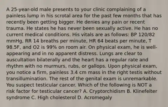 A 25-year-old male presents to your clinic complaining of a painless lump in his scrotal area for the past few months that has recently been getting bigger. He denies any pain or recent trauma. He states he has never been sexually active. He has no current medical conditions. His vitals are as follows: BP 120/82 mmHg, RR 14 breaths per minute, HR 64 beats per minute, T 98.5F, and O2 is 99% on room air. On physical exam, he is well-appearing and in no apparent distress. Lungs are clear to auscultation bilaterally and the heart has a regular rate and rhythm with no murmurs, rubs, or gallops. Upon physical exam, you notice a firm, painless 3.4 cm mass in the right testis without transillumination. The rest of the genital exam is unremarkable. You suspect testicular cancer. Which of the following is NOT a risk factor for testicular cancer? A. Cryptorchidism B. Klinefelter syndrome C. High cholesterol D. Acromegaly