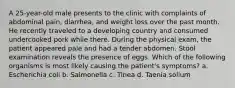 A 25-year-old male presents to the clinic with complaints of abdominal pain, diarrhea, and weight loss over the past month. He recently traveled to a developing country and consumed undercooked pork while there. During the physical exam, the patient appeared pale and had a tender abdomen. Stool examination reveals the presence of eggs. Which of the following organisms is most likely causing the patient's symptoms? a. Escherichia coli b. Salmonella c. Tinea d. Taenia solium