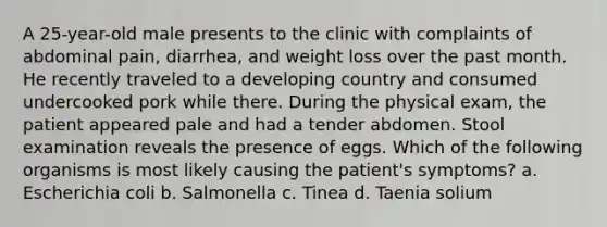 A 25-year-old male presents to the clinic with complaints of abdominal pain, diarrhea, and weight loss over the past month. He recently traveled to a developing country and consumed undercooked pork while there. During the physical exam, the patient appeared pale and had a tender abdomen. Stool examination reveals the presence of eggs. Which of the following organisms is most likely causing the patient's symptoms? a. Escherichia coli b. Salmonella c. Tinea d. Taenia solium