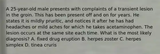 A 25-year-old male presents with complaints of a transient lesion in the groin. This has been present off and on for years. He states it is mildly pruritic, and notices it after he has had headaches or mild aches for which he takes acetaminophen. The lesion occurs at the same site each time. What is the most likely diagnosis? A. fixed drug eruption B. herpes zoster C. herpes simplex D. tinea cruris