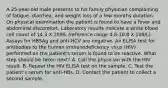 A 25-year-old male presents to his family physician complaining of fatigue, diarrhea, and weight loss of a few months duration. On physical examination the patient is found to have a fever and abdominal discomfort. Laboratory results indicate a white blood cell count of 14.3 X 109/L (reference range 4.8-10.8 X 109/L). Assays for HBSAg and anti-HCV are negative. An ELISA test for antibodies to the human immunodeficiency virus (HIV) performed on the patient's serum is found to be reactive. What step should be taken next? A. Call the physician with the HIV result. B. Repeat the HIV ELISA test on the sample. C. Test the patient's serum for anti-HBs. D. Contact the patient to collect a second sample.