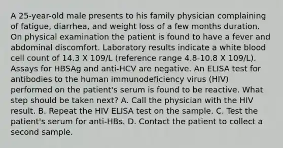 A 25-year-old male presents to his family physician complaining of fatigue, diarrhea, and weight loss of a few months duration. On physical examination the patient is found to have a fever and abdominal discomfort. Laboratory results indicate a white blood cell count of 14.3 X 109/L (reference range 4.8-10.8 X 109/L). Assays for HBSAg and anti-HCV are negative. An ELISA test for antibodies to the human immunodeficiency virus (HIV) performed on the patient's serum is found to be reactive. What step should be taken next? A. Call the physician with the HIV result. B. Repeat the HIV ELISA test on the sample. C. Test the patient's serum for anti-HBs. D. Contact the patient to collect a second sample.