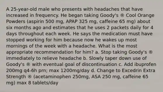 A 25-year-old male who presents with headaches that have increased in frequency. He began taking Goody's ® Cool Orange Powders (aspirin 500 mg, APAP 325 mg, caffeine 65 mg) about six months ago and estimates that he uses 2 packets daily for 4 days throughout each week. He says the medication must have stopped working for him because now he wakes up most mornings of the week with a headache. What is the most appropriate recommendation for him? a. Stop taking Goody's ® immediately to relieve headache b. Slowly taper down use of Goody's ® with eventual goal of discontinuation c. Add ibuprofen 200mg q4-6h prn; max 1200mg/day d. Change to Excedrin Extra Strength ® (acetaminophen 250mg, ASA 250 mg, caffeine 65 mg) max 8 tablets/day