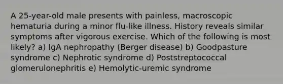 A 25-year-old male presents with painless, macroscopic hematuria during a minor flu-like illness. History reveals similar symptoms after vigorous exercise. Which of the following is most likely? a) IgA nephropathy (Berger disease) b) Goodpasture syndrome c) Nephrotic syndrome d) Poststreptococcal glomerulonephritis e) Hemolytic-uremic syndrome