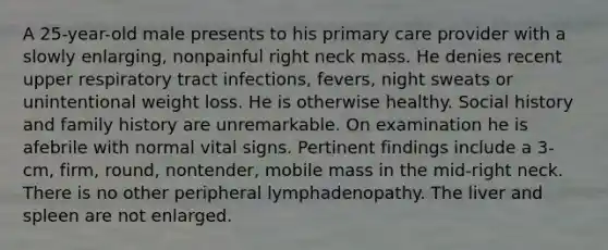 A 25-year-old male presents to his primary care provider with a slowly enlarging, nonpainful right neck mass. He denies recent upper respiratory tract infections, fevers, night sweats or unintentional weight loss. He is otherwise healthy. Social history and family history are unremarkable. On examination he is afebrile with normal vital signs. Pertinent findings include a 3-cm, firm, round, nontender, mobile mass in the mid-right neck. There is no other peripheral lymphadenopathy. The liver and spleen are not enlarged.