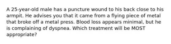 A 25-year-old male has a puncture wound to his back close to his armpit. He advises you that it came from a flying piece of metal that broke off a metal press. Blood loss appears minimal, but he is complaining of dyspnea. Which treatment will be MOST appropriate?