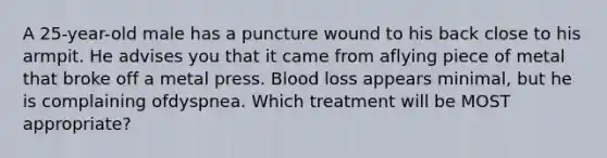 A 25-year-old male has a puncture wound to his back close to his armpit. He advises you that it came from aflying piece of metal that broke off a metal press. Blood loss appears minimal, but he is complaining ofdyspnea. Which treatment will be MOST appropriate?