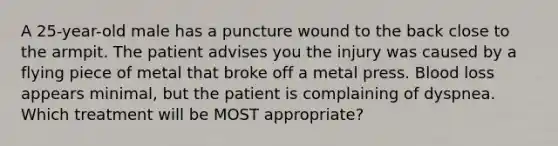 A 25-year-old male has a puncture wound to the back close to the armpit. The patient advises you the injury was caused by a flying piece of metal that broke off a metal press. Blood loss appears minimal, but the patient is complaining of dyspnea. Which treatment will be MOST appropriate?