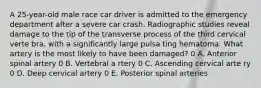 A 25-year-old male race car driver is admitted to the emergency department after a severe car crash. Radiographic studies reveal damage to the tip of the transverse process of the third cervical verte bra, with a significantly large pulsa ting hematoma. What artery is the most likely to have been damaged? 0 A. Anterior spinal artery 0 B. Vertebral a rtery 0 C. Ascending cervical arte ry 0 D. Deep cervical artery 0 E. Posterior spinal arteries