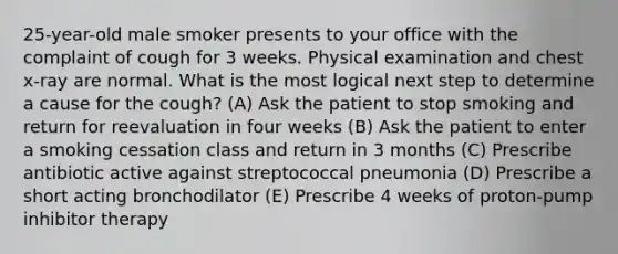 25-year-old male smoker presents to your office with the complaint of cough for 3 weeks. Physical examination and chest x-ray are normal. What is the most logical next step to determine a cause for the cough? (A) Ask the patient to stop smoking and return for reevaluation in four weeks (B) Ask the patient to enter a smoking cessation class and return in 3 months (C) Prescribe antibiotic active against streptococcal pneumonia (D) Prescribe a short acting bronchodilator (E) Prescribe 4 weeks of proton-pump inhibitor therapy