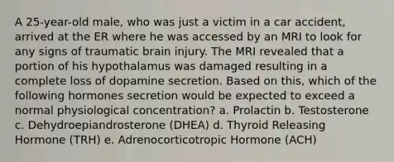 A 25-year-old male, who was just a victim in a car accident, arrived at the ER where he was accessed by an MRI to look for any signs of traumatic brain injury. The MRI revealed that a portion of his hypothalamus was damaged resulting in a complete loss of dopamine secretion. Based on this, which of the following hormones secretion would be expected to exceed a normal physiological concentration? a. Prolactin b. Testosterone c. Dehydroepiandrosterone (DHEA) d. Thyroid Releasing Hormone (TRH) e. Adrenocorticotropic Hormone (ACH)