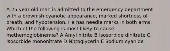 A 25-year-old man is admitted to the emergency department with a brownish cyanotic appearance, marked shortness of breath, and hypotension. He has needle marks in both arms. Which of the following is most likely to cause methemoglobinemia? A Amyl nitrite B Isosorbide dinitrate C Isosorbide mononitrate D Nitroglycerin E Sodium cyanide